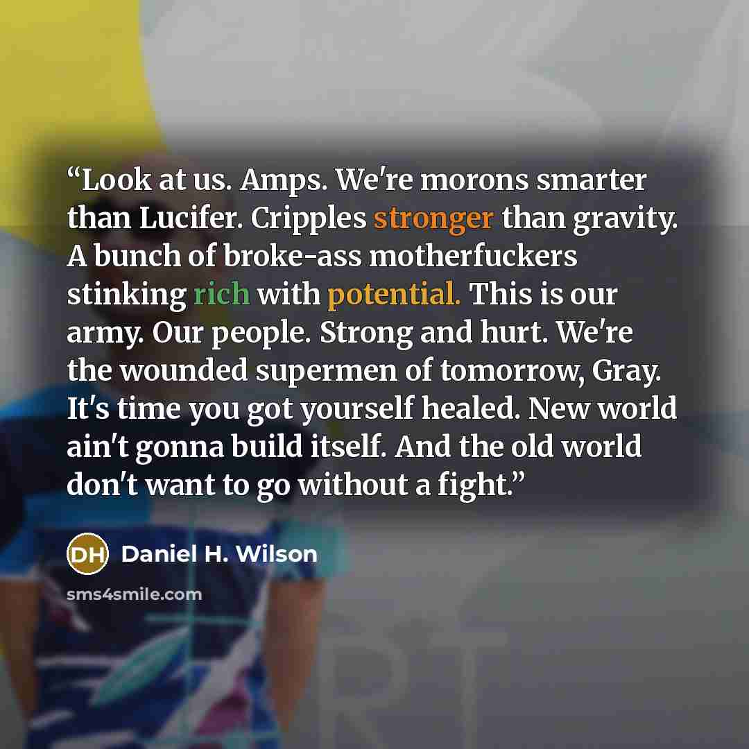 “Look at us. Amps. We're morons smarter than Lucifer. Cripples stronger than gravity. A bunch of broke-ass motherfuckers stinking rich with potential. This is our army. Our people. Strong and hurt. We're the wounded supermen of tomorrow, Gray. It's time you got yourself healed. New world ain't…” quote by Daniel H. Wilson