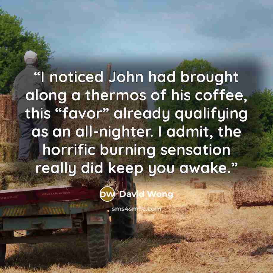 “I noticed John had brought along a thermos of his coffee, this “favor” already qualifying as an all-nighter. I admit, the horrific burning sensation really did keep you awake.” quote by David Wong