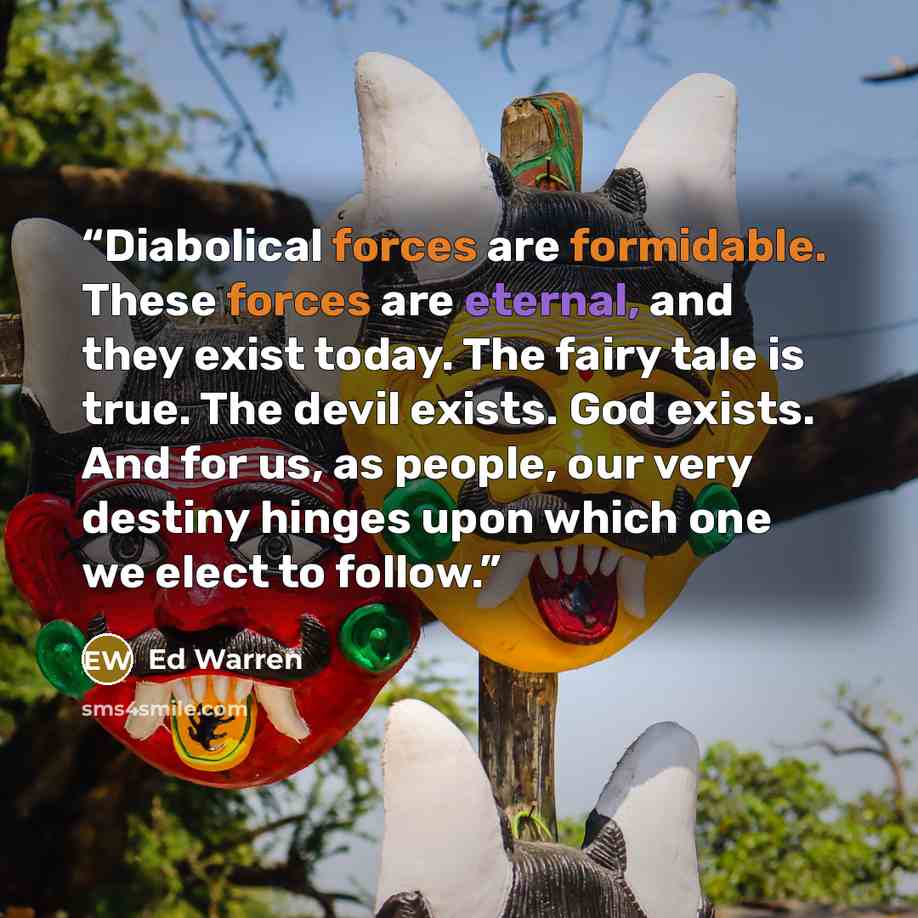 “Diabolical forces are formidable. These forces are eternal, and they exist today. The fairy tale is true. The devil exists. God exists. And for us, as people, our very destiny hinges upon which one we elect to follow.” quote by Ed Warren