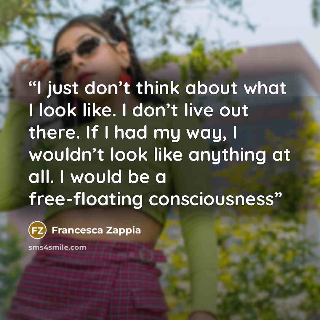 “I just don’t think about what I look like. I don’t live out there. If I had my way, I wouldn’t look like anything at all. I would be a free-floating consciousness” quote by Francesca Zappia
