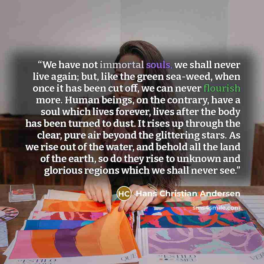 “We have not immortal souls, we shall never live again; but, like the green sea-weed, when once it has been cut off, we can never flourish more. Human beings, on the contrary, have a soul which lives forever, lives after the body has been turned to dust. It rises up through the clear, pure air…” quote by Hans Christian Andersen