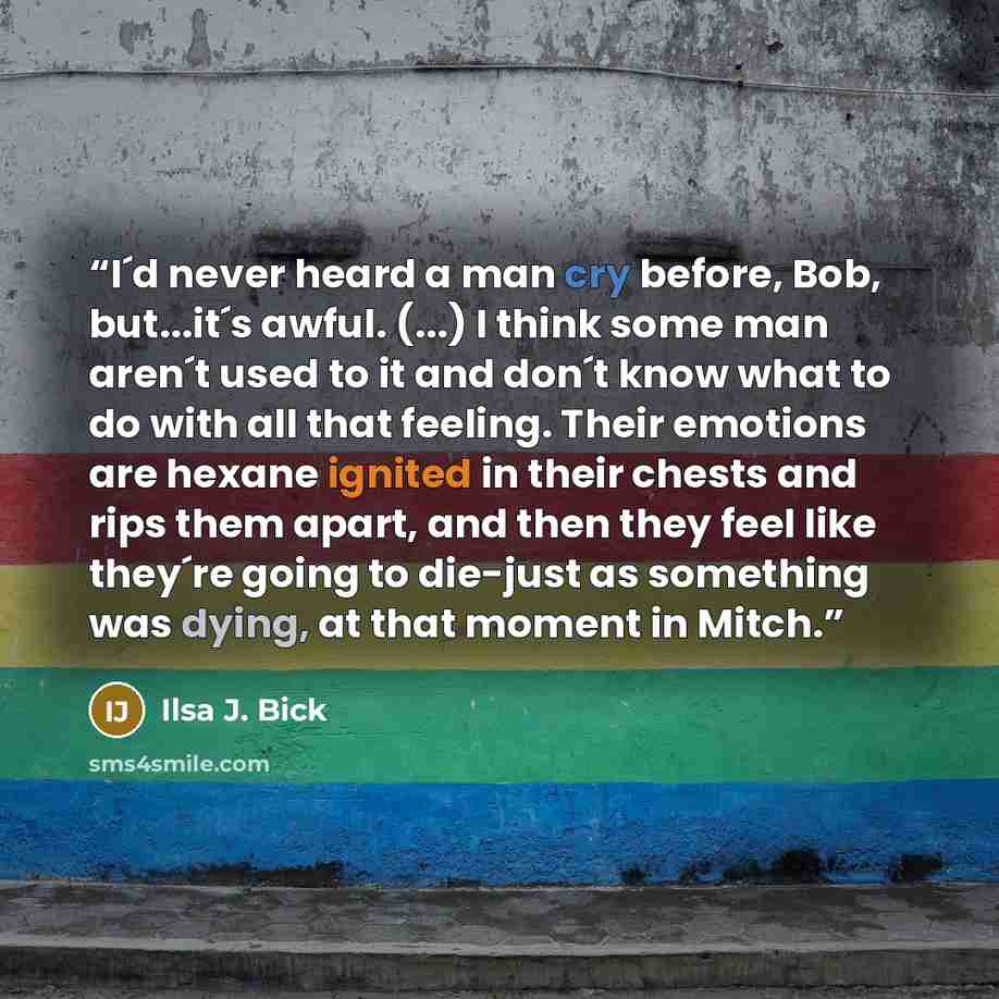 “I´d never heard a man cry before, Bob, but...it´s awful. (...) I think some man aren´t used to it and don´t know what to do with all that feeling. Their emotions are hexane ignited in their chests and rips them apart, and then they feel like they´re going to die-just as something was dying, at…” quote by Ilsa J. Bick