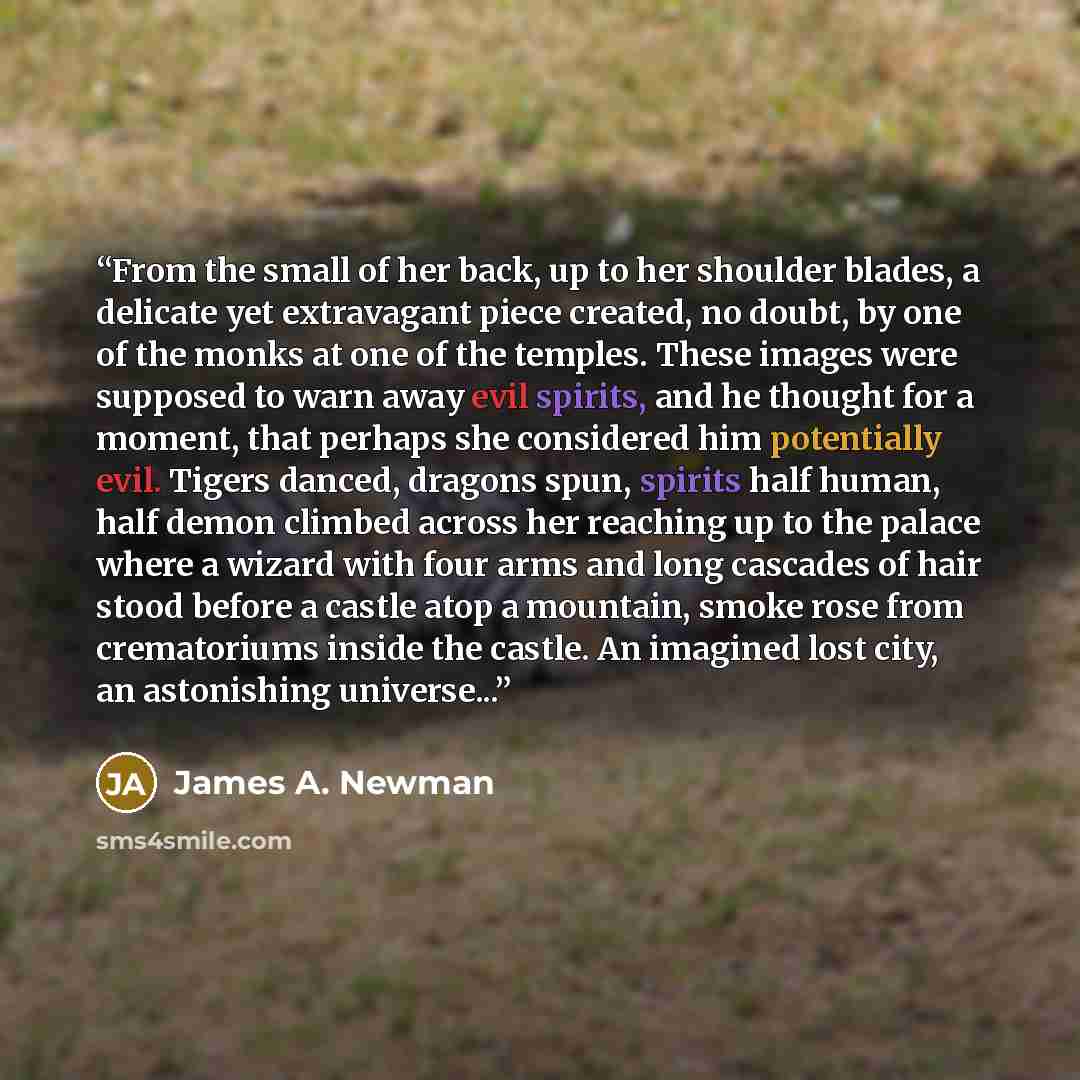 “From the small of her back, up to her shoulder blades, a delicate yet extravagant piece created, no doubt, by one of the monks at one of the temples. These images were supposed to warn away evil spirits, and he thought for a moment, that perhaps she considered him potentially evil. Tigers danced…” quote by James A. Newman