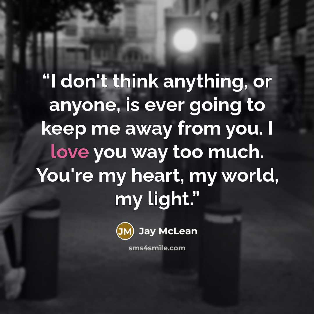 “I don't think anything, or anyone, is ever going to keep me away from you. I love you way too much. You're my heart, my world, my light.” quote by Jay McLean