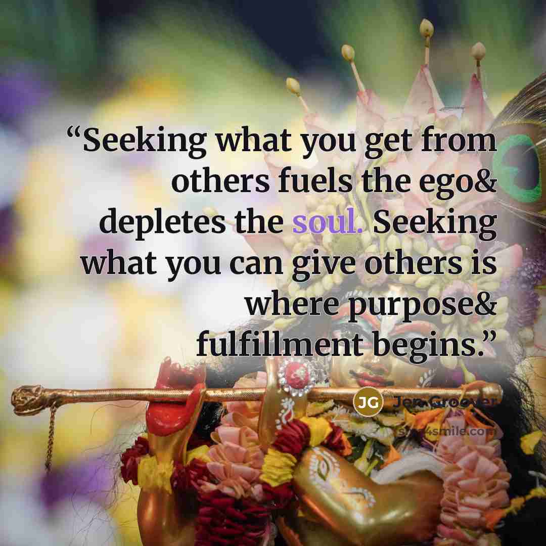 “Seeking what you get from others fuels the ego& depletes the soul. Seeking what you can give others is where purpose& fulfillment begins.” quote by Jen Groover