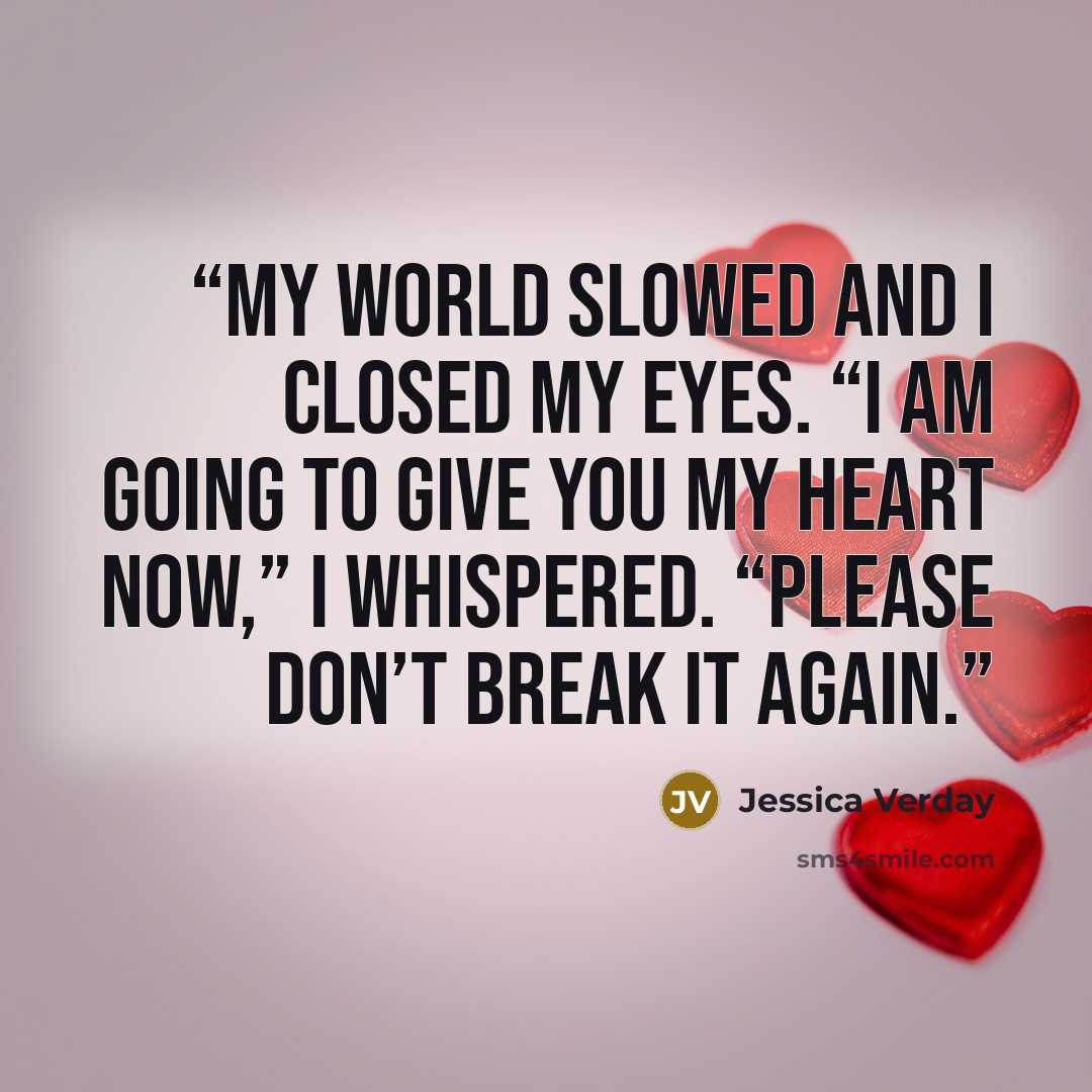 “My world slowed and I closed my eyes. “I am going to give you my heart now,” I whispered. “Please don’t break it again.” quote by Jessica Verday
