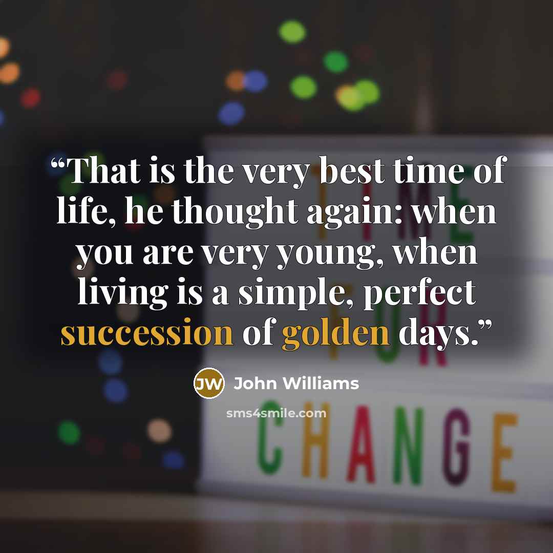 “That is the very best time of life, he thought again: when you are very young, when living is a simple, perfect succession of golden days.” quote by John Williams