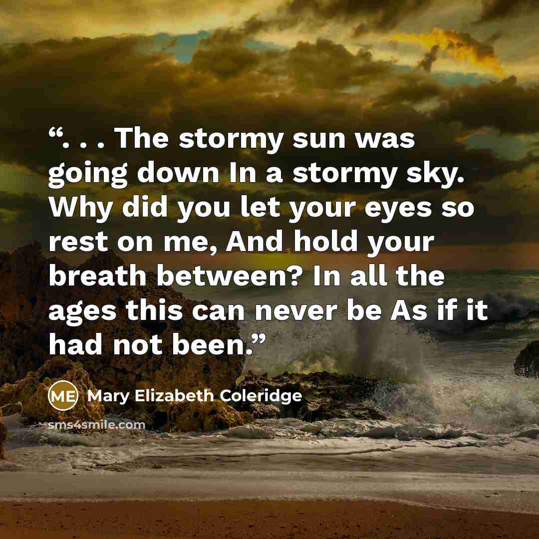 “. . . The stormy sun was going down In a stormy sky. Why did you let your eyes so rest on me, And hold your breath between? In all the ages this can never be As if it had not been.” quote by Mary Elizabeth Coleridge