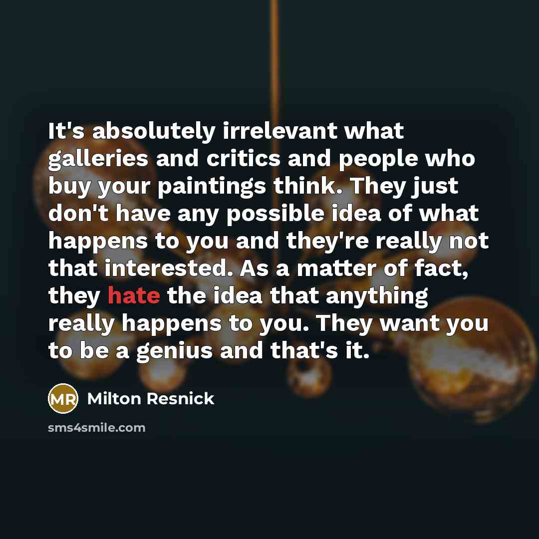 “It's absolutely irrelevant what galleries and critics and people who buy your paintings think. They just don't have any possible idea of what happens to you and they're really not that interested. As a matter of fact, they hate the idea that anything really happens to you. They want you to be a…” quote by Milton Resnick