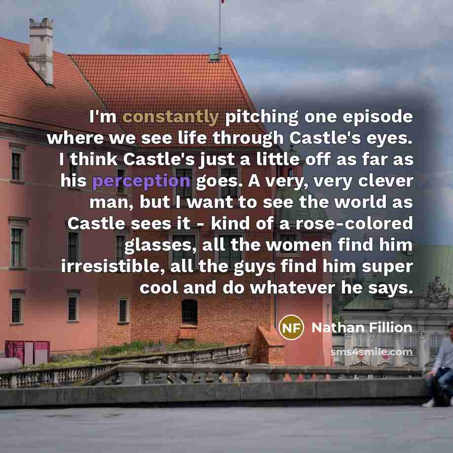 “I'm constantly pitching one episode where we see life through Castle's eyes. I think Castle's just a little off as far as his perception goes. A very, very clever man, but I want to see the world as Castle sees it - kind of a rose-colored glasses, all the women find him irresistible, all the guys…” quote by Nathan Fillion