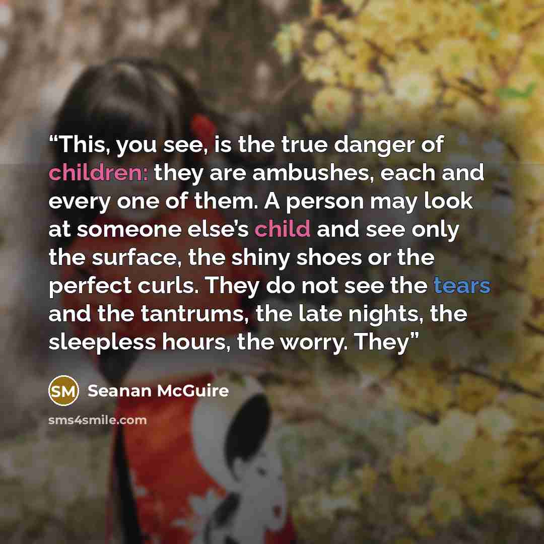 “This, you see, is the true danger of children: they are ambushes, each and every one of them. A person may look at someone else’s child and see only the surface, the shiny shoes or the perfect curls. They do not see the tears and the tantrums, the late nights, the sleepless hours, the worry. They” quote by Seanan McGuire