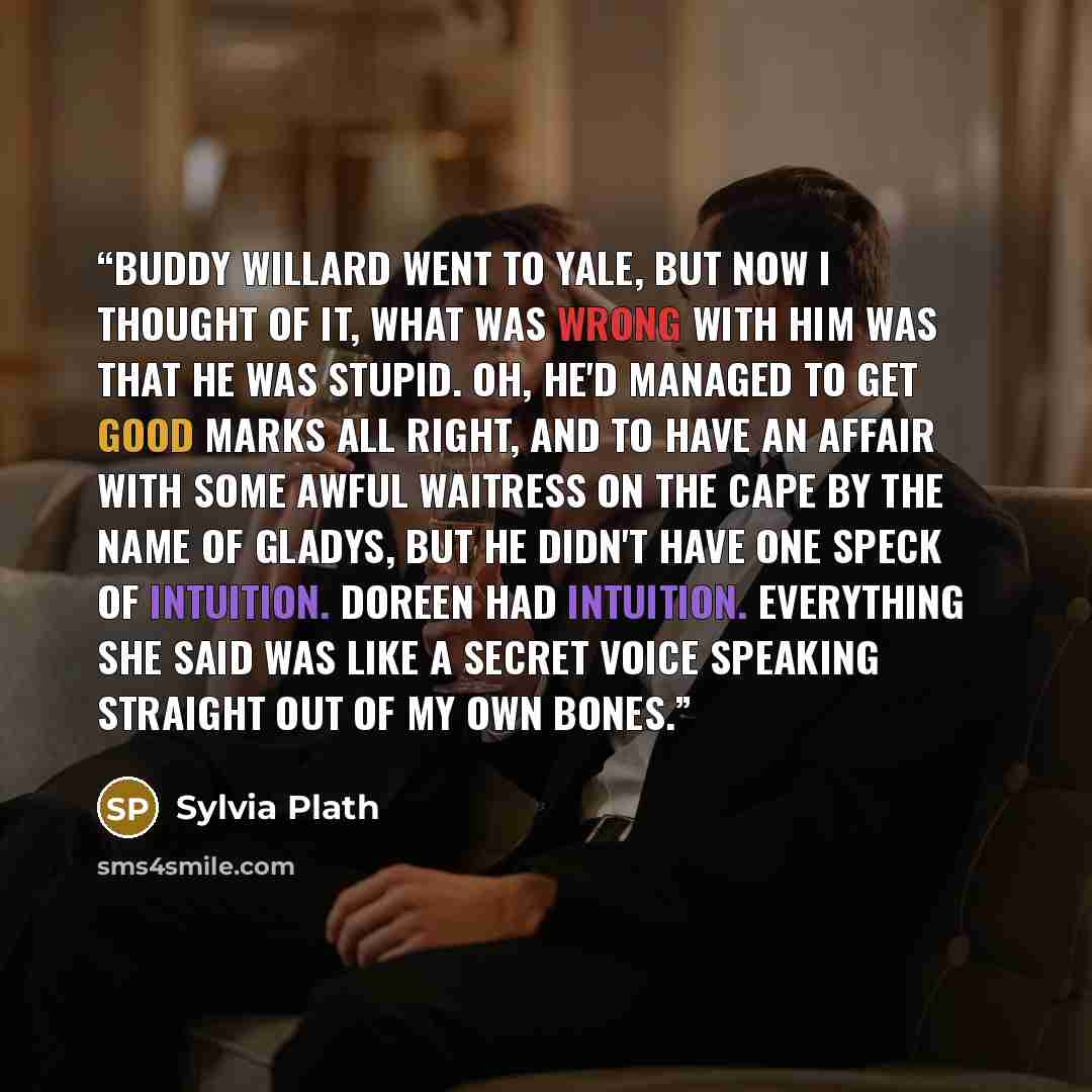 “Buddy Willard went to Yale, but now I thought of it, what was wrong with him was that he was stupid. Oh, he'd managed to get good marks all right, and to have an affair with some awful waitress on the Cape by the name of Gladys, but he didn't have one speck of intuition. Doreen had intuition…” quote by Sylvia Plath