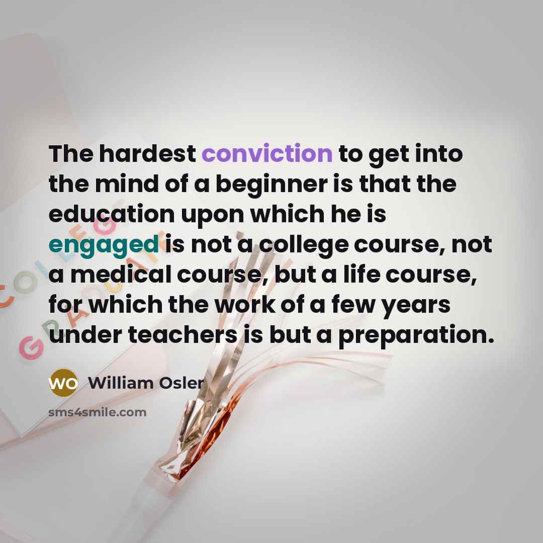 “The hardest conviction to get into the mind of a beginner is that the education upon which he is engaged is not a college course, not a medical course, but a life course, for which the work of a few years under teachers is but a preparation.” quote by William Osler