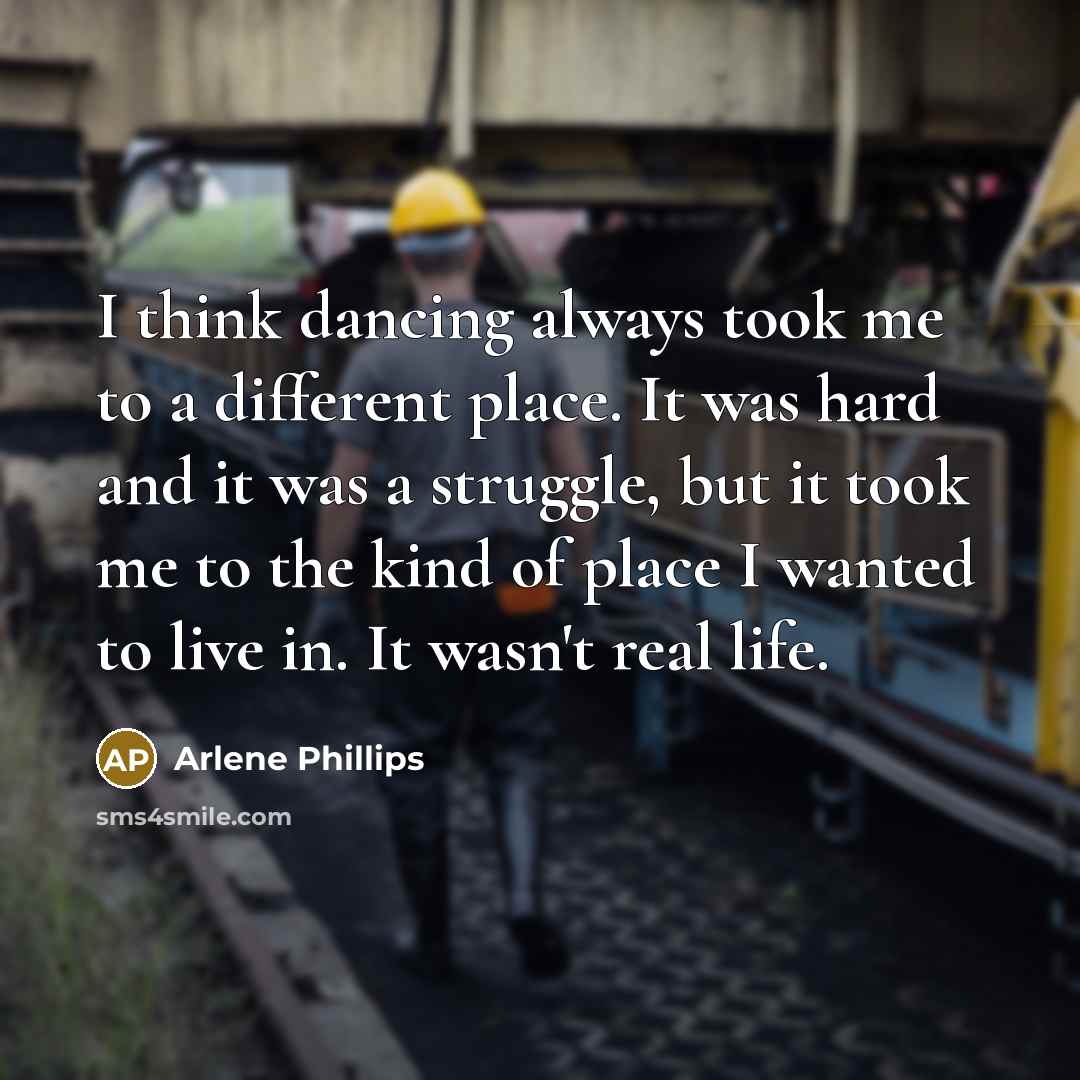 “I think dancing always took me to a different place. It was hard and it was a struggle, but it took me to the kind of place I wanted to live in. It wasn't real life.” quote by Arlene Phillips