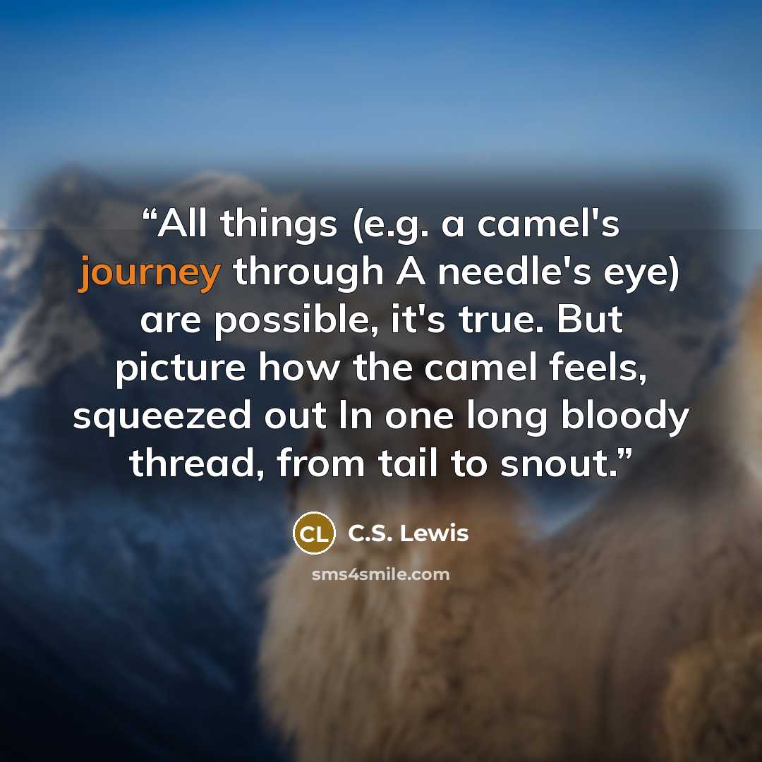 “All things (e.g. a camel's journey through A needle's eye) are possible, it's true. But picture how the camel feels, squeezed out In one long bloody thread, from tail to snout.” quote by C.S. Lewis