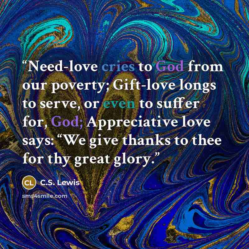 “Need-love cries to God from our poverty; Gift-love longs to serve, or even to suffer for, God; Appreciative love says: “We give thanks to thee for thy great glory.” quote by C.S. Lewis