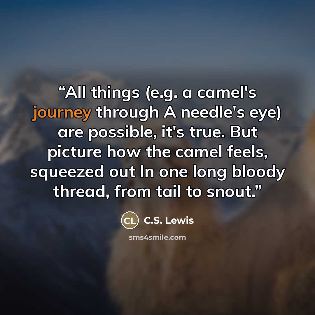 “All things (e.g. a camel's journey through A needle's eye) are possible, it's true. But picture how the camel feels, squeezed out In one long bloody thread, from tail to snout.” quote by C.S. Lewis
