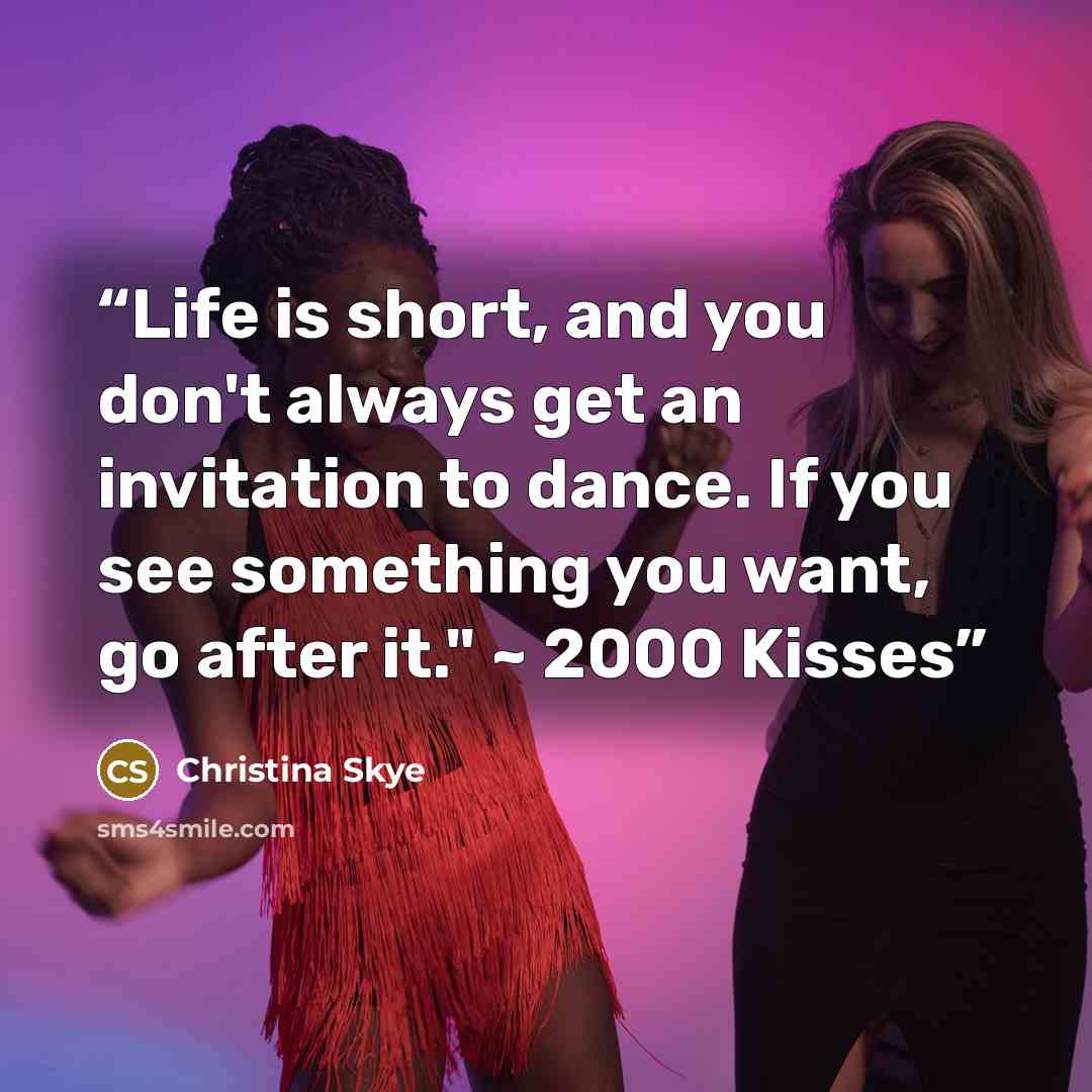 “Life is short, and you don't always get an invitation to dance. If you see something you want, go after it." ~ 2000 Kisses” quote by Christina Skye