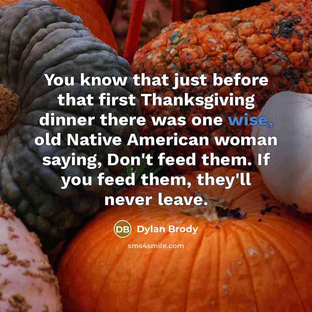 “You know that just before that first Thanksgiving dinner there was one wise, old Native American woman saying, Don't feed them. If you feed them, they'll never leave.” quote by Dylan Brody