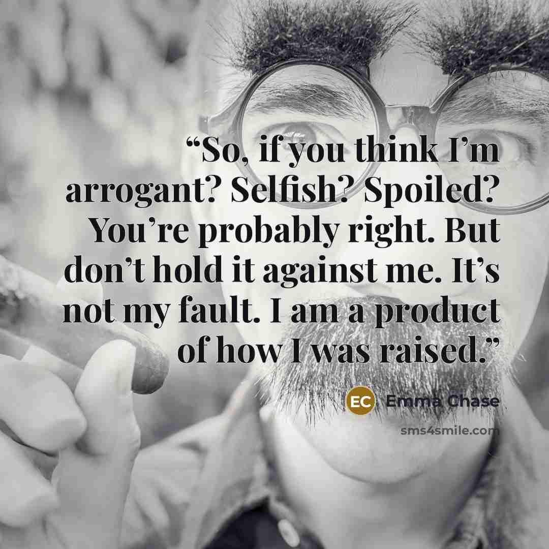 “So, if you think I’m arrogant? Selfish? Spoiled? You’re probably right. But don’t hold it against me. It’s not my fault. I am a product of how I was raised.” quote by Emma Chase