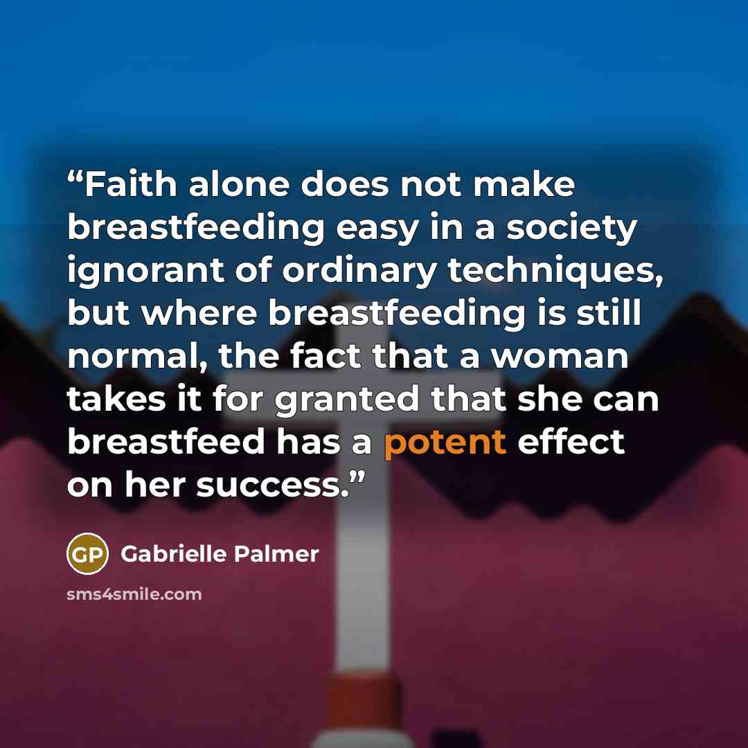 “Faith alone does not make breastfeeding easy in a society ignorant of ordinary techniques, but where breastfeeding is still normal, the fact that a woman takes it for granted that she can breastfeed has a potent effect on her success.” quote by Gabrielle Palmer