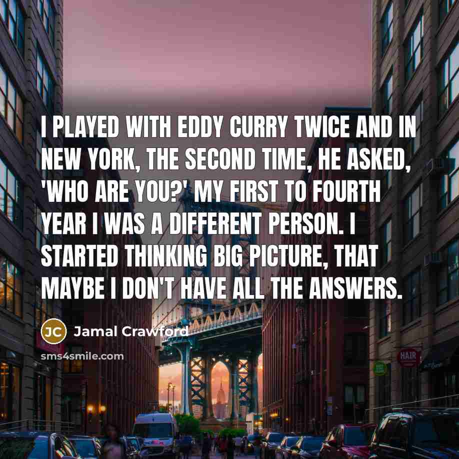 “I played with Eddy Curry twice and in New York, the second time, he asked, 'Who are you?' My first to fourth year I was a different person. I started thinking big picture, that maybe I don't have all the answers.” quote by Jamal Crawford
