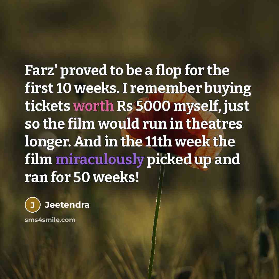 “Farz' proved to be a flop for the first 10 weeks. I remember buying tickets worth Rs 5000 myself, just so the film would run in theatres longer. And in the 11th week the film miraculously picked up and ran for 50 weeks!” quote by Jeetendra