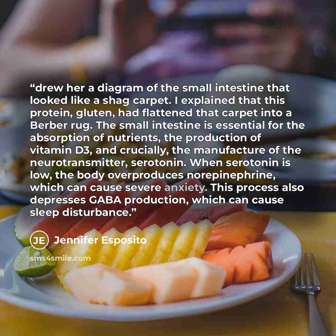 “drew her a diagram of the small intestine that looked like a shag carpet. I explained that this protein, gluten, had flattened that carpet into a Berber rug. The small intestine is essential for the absorption of nutrients, the production of vitamin D3, and crucially, the manufacture of the…” quote by Jennifer Esposito