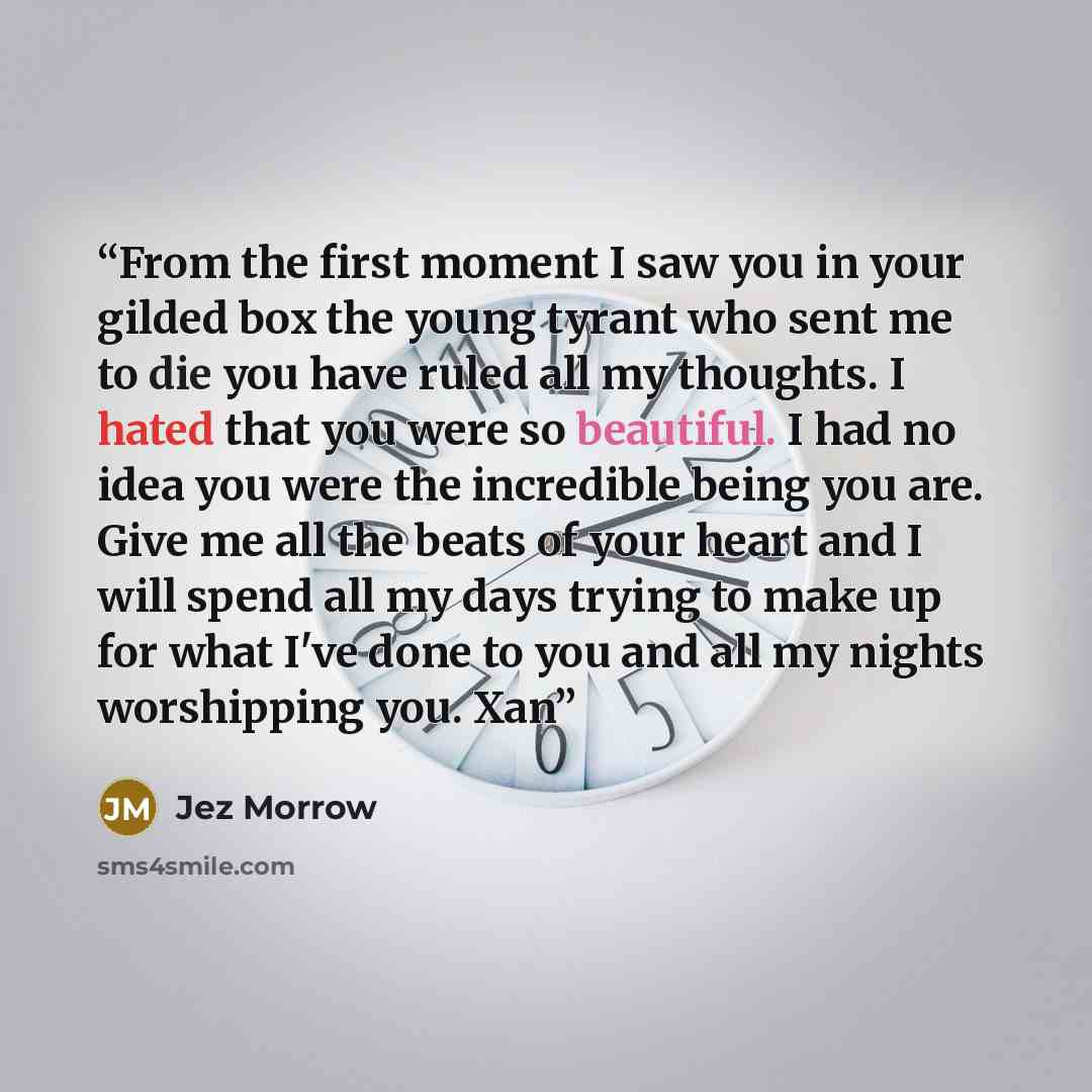 “From the first moment I saw you in your gilded box the young tyrant who sent me to die you have ruled all my thoughts. I hated that you were so beautiful. I had no idea you were the incredible being you are. Give me all the beats of your heart and I will spend all my days trying to make up for…” quote by Jez Morrow