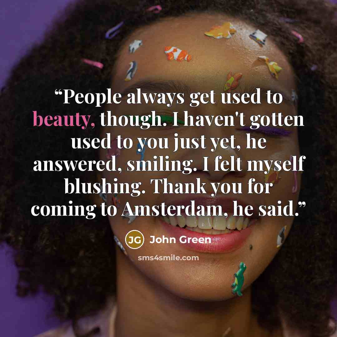 “People always get used to beauty, though. I haven't gotten used to you just yet, he answered, smiling. I felt myself blushing. Thank you for coming to Amsterdam, he said.” quote by John Green