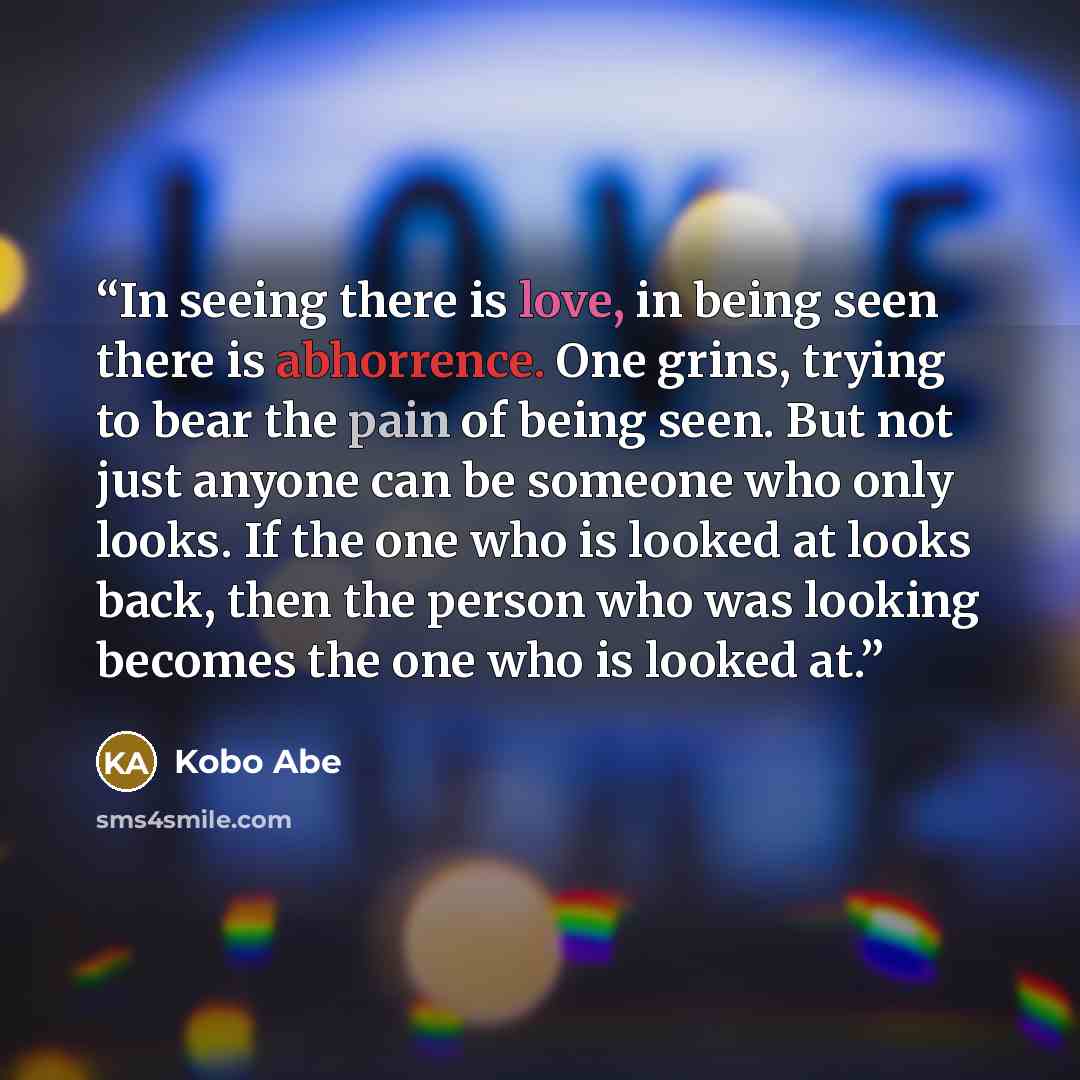 “In seeing there is love, in being seen there is abhorrence. One grins, trying to bear the pain of being seen. But not just anyone can be someone who only looks. If the one who is looked at looks back, then the person who was looking becomes the one who is looked at.” quote by Kōbō Abe