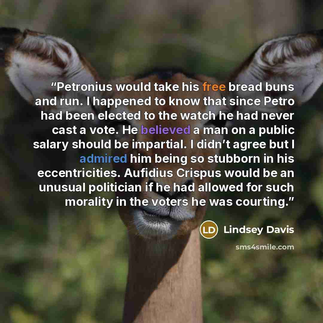 “Petronius would take his free bread buns and run. I happened to know that since Petro had been elected to the watch he had never cast a vote. He believed a man on a public salary should be impartial. I didn’t agree but I admired him being so stubborn in his eccentricities. Aufidius Crispus would…” quote by Lindsey Davis