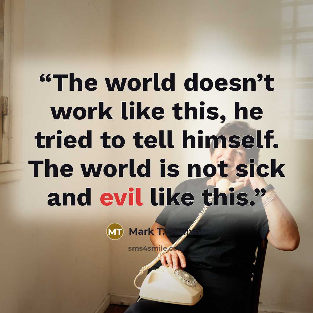 “The world doesn’t work like this, he tried to tell himself. The world is not sick and evil like this.” quote by Mark T. Sullivan
