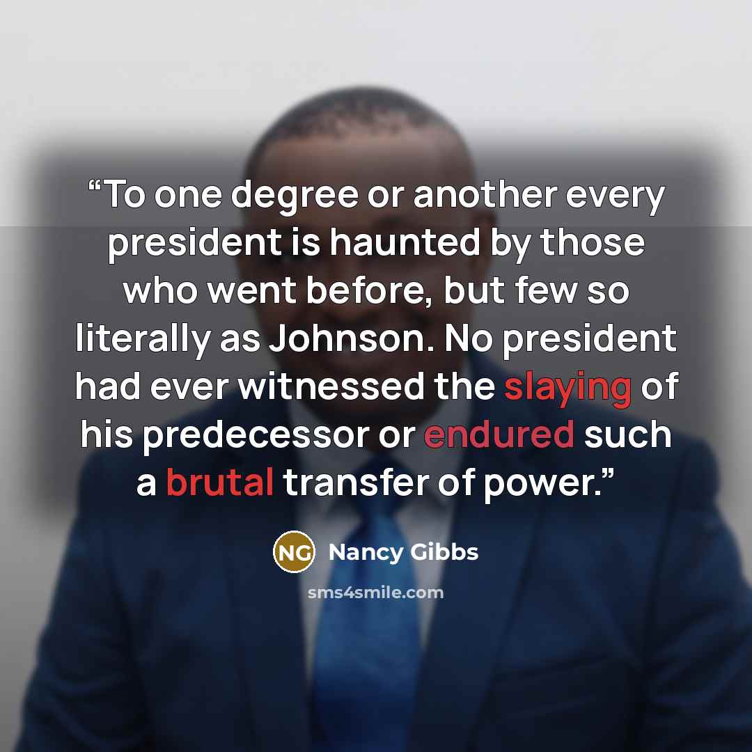 “To one degree or another every president is haunted by those who went before, but few so literally as Johnson. No president had ever witnessed the slaying of his predecessor or endured such a brutal transfer of power.” quote by Nancy Gibbs