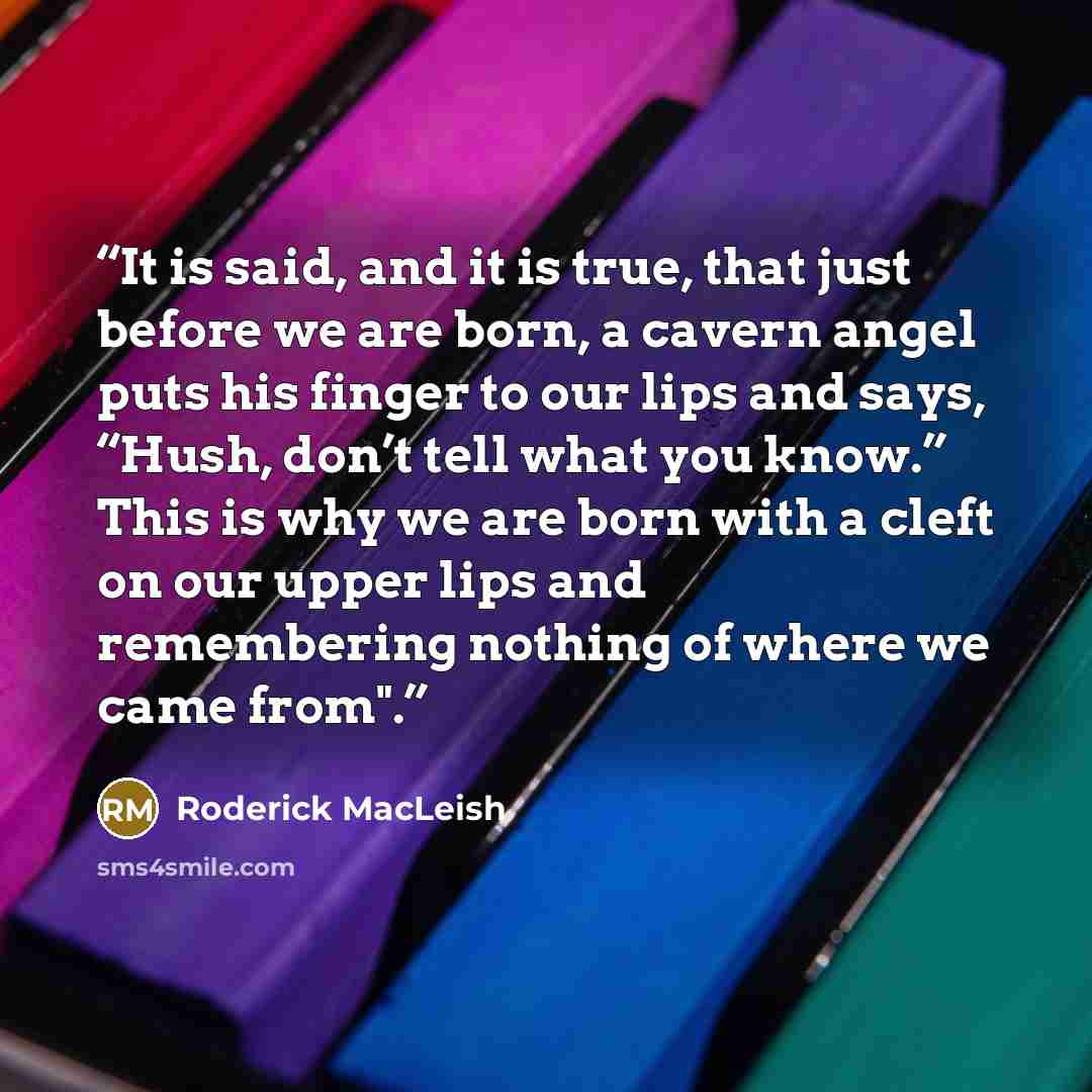 “It is said, and it is true, that just before we are born, a cavern angel puts his finger to our lips and says, “Hush, don’t tell what you know.” This is why we are born with a cleft on our upper lips and remembering nothing of where we came from".” quote by Roderick MacLeish