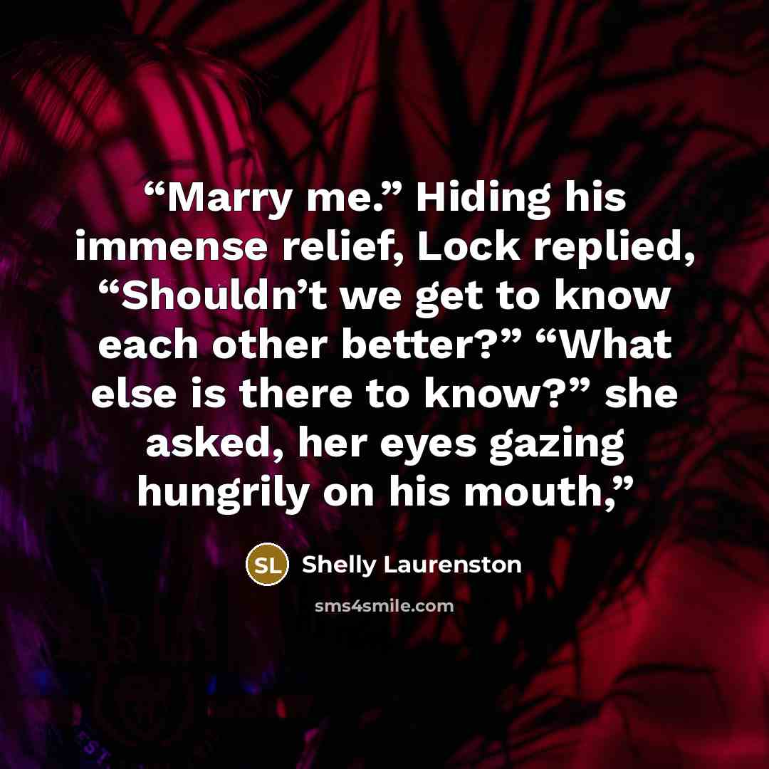 “Marry me.” Hiding his immense relief, Lock replied, “Shouldn’t we get to know each other better?” “What else is there to know?” she asked, her eyes gazing hungrily on his mouth,” quote by Shelly Laurenston