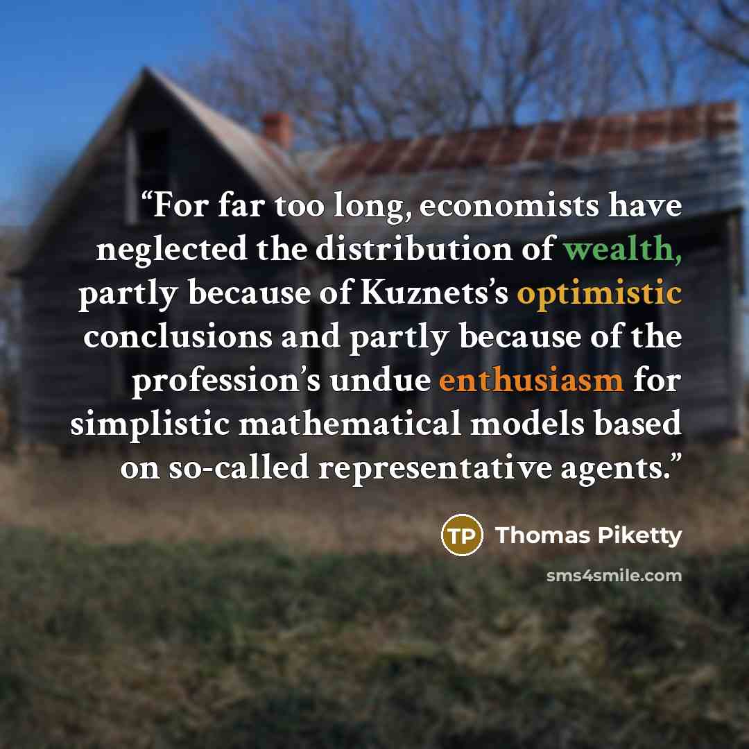 “For far too long, economists have neglected the distribution of wealth, partly because of Kuznets’s optimistic conclusions and partly because of the profession’s undue enthusiasm for simplistic mathematical models based on so-called representative agents.” quote by Thomas Piketty