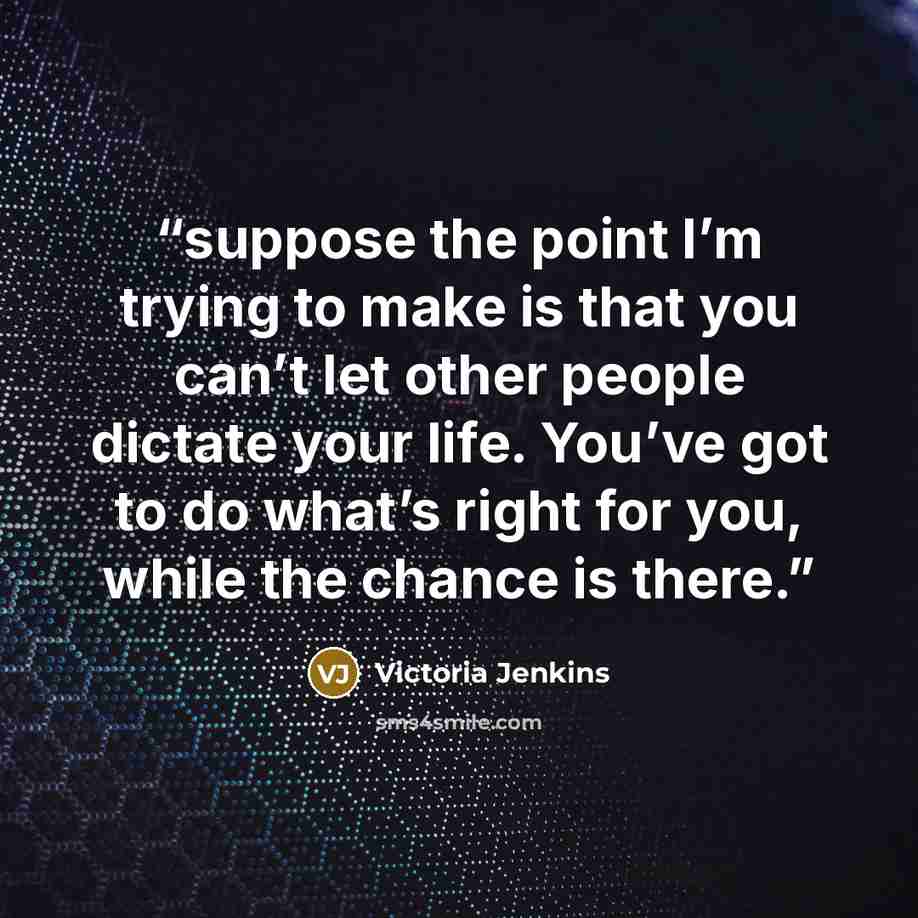 “suppose the point I’m trying to make is that you can’t let other people dictate your life. You’ve got to do what’s right for you, while the chance is there.” quote by Victoria Jenkins