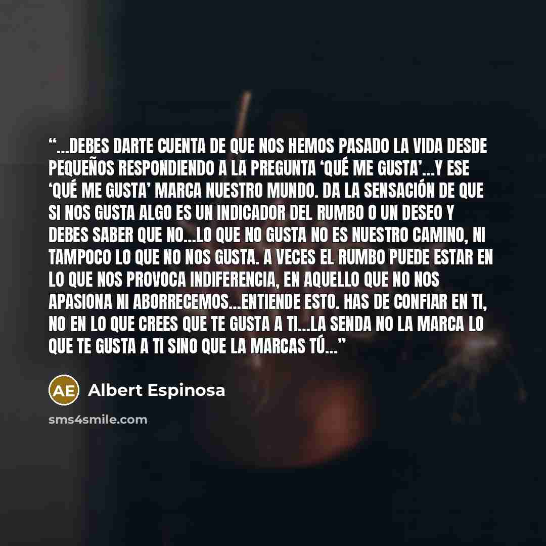 “…debes darte cuenta de que nos hemos pasado la vida desde pequeños respondiendo a la pregunta ‘qué me gusta’…y ese ‘qué me gusta’ marca nuestro mundo. Da la sensación de que si nos gusta algo es un indicador del rumbo o un deseo y debes saber que no…Lo que no gusta no es nuestro camino, ni tampoco…” quote by Albert Espinosa