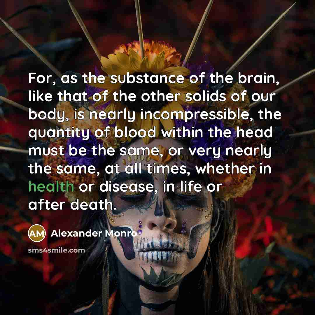 “For, as the substance of the brain, like that of the other solids of our body, is nearly incompressible, the quantity of blood within the head must be the same, or very nearly the same, at all times, whether in health or disease, in life or after death.” quote by Alexander Monro