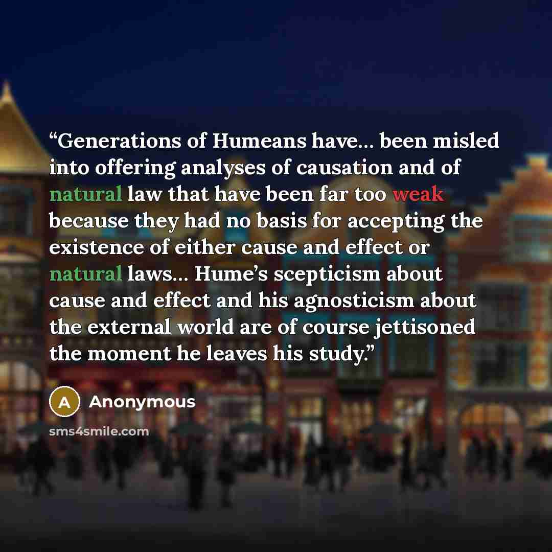 “Generations of Humeans have… been misled into offering analyses of causation and of natural law that have been far too weak because they had no basis for accepting the existence of either cause and effect or natural laws… Hume’s scepticism about cause and effect and his agnosticism about the…” quote by Anonymous