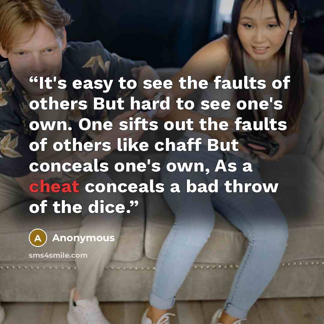“It's easy to see the faults of others But hard to see one's own. One sifts out the faults of others like chaff But conceals one's own, As a cheat conceals a bad throw of the dice.” quote by Anonymous