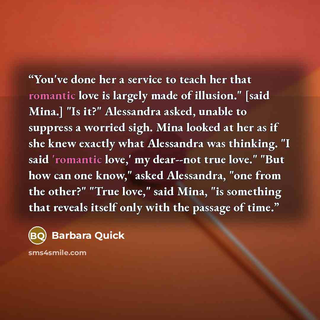 “You've done her a service to teach her that romantic love is largely made of illusion." [said Mina.] "Is it?" Alessandra asked, unable to suppress a worried sigh. Mina looked at her as if she knew exactly what Alessandra was thinking. "I said 'romantic love,' my dear--not true love." "But how can…” quote by Barbara Quick