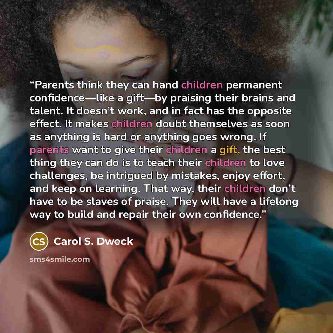 “Parents think they can hand children permanent confidence—like a gift—by praising their brains and talent. It doesn’t work, and in fact has the opposite effect. It makes children doubt themselves as soon as anything is hard or anything goes wrong. If parents want to give their children a gift, the…” quote by Carol S. Dweck