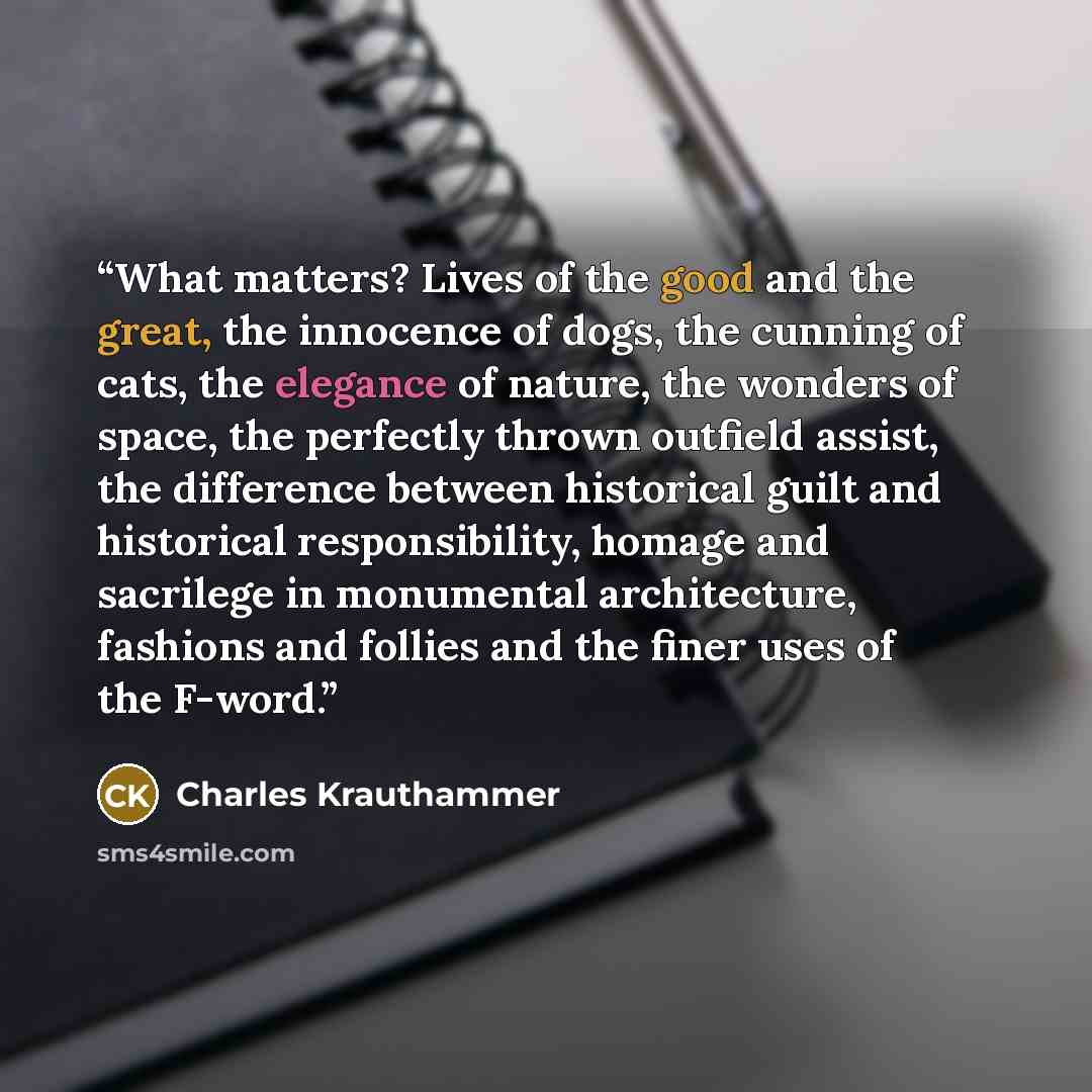 “What matters? Lives of the good and the great, the innocence of dogs, the cunning of cats, the elegance of nature, the wonders of space, the perfectly thrown outfield assist, the difference between historical guilt and historical responsibility, homage and sacrilege in monumental architecture…” quote by Charles Krauthammer