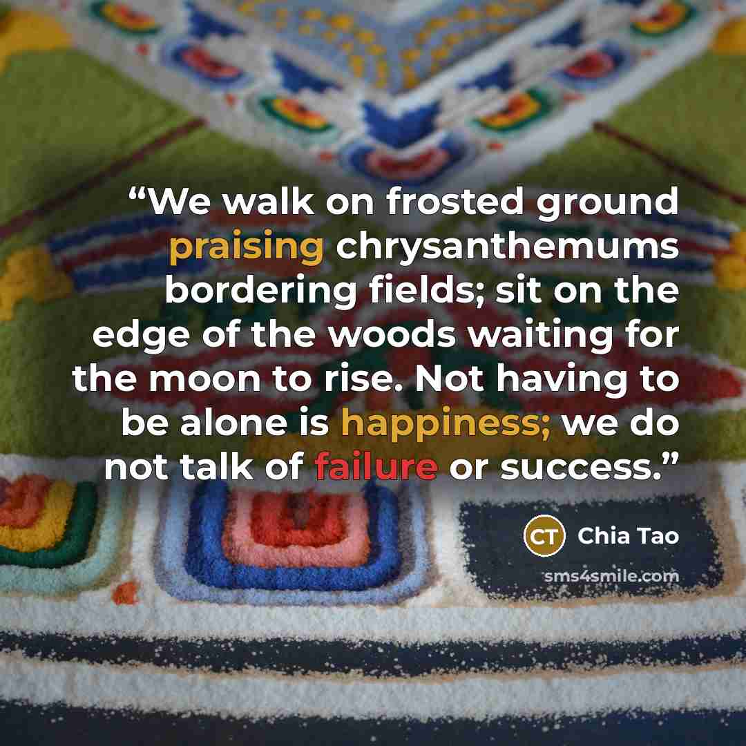 “We walk on frosted ground praising chrysanthemums bordering fields; sit on the edge of the woods waiting for the moon to rise. Not having to be alone is happiness; we do not talk of failure or success.” quote by Chia Tao