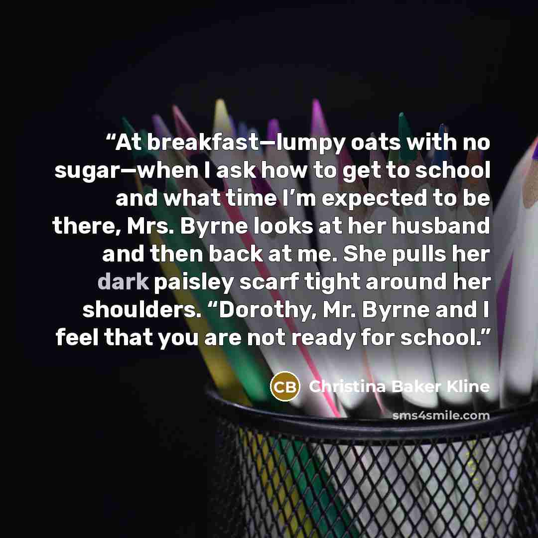 “At breakfast—lumpy oats with no sugar—when I ask how to get to school and what time I’m expected to be there, Mrs. Byrne looks at her husband and then back at me. She pulls her dark paisley scarf tight around her shoulders. “Dorothy, Mr. Byrne and I feel that you are not ready for school.” quote by Christina Baker Kline