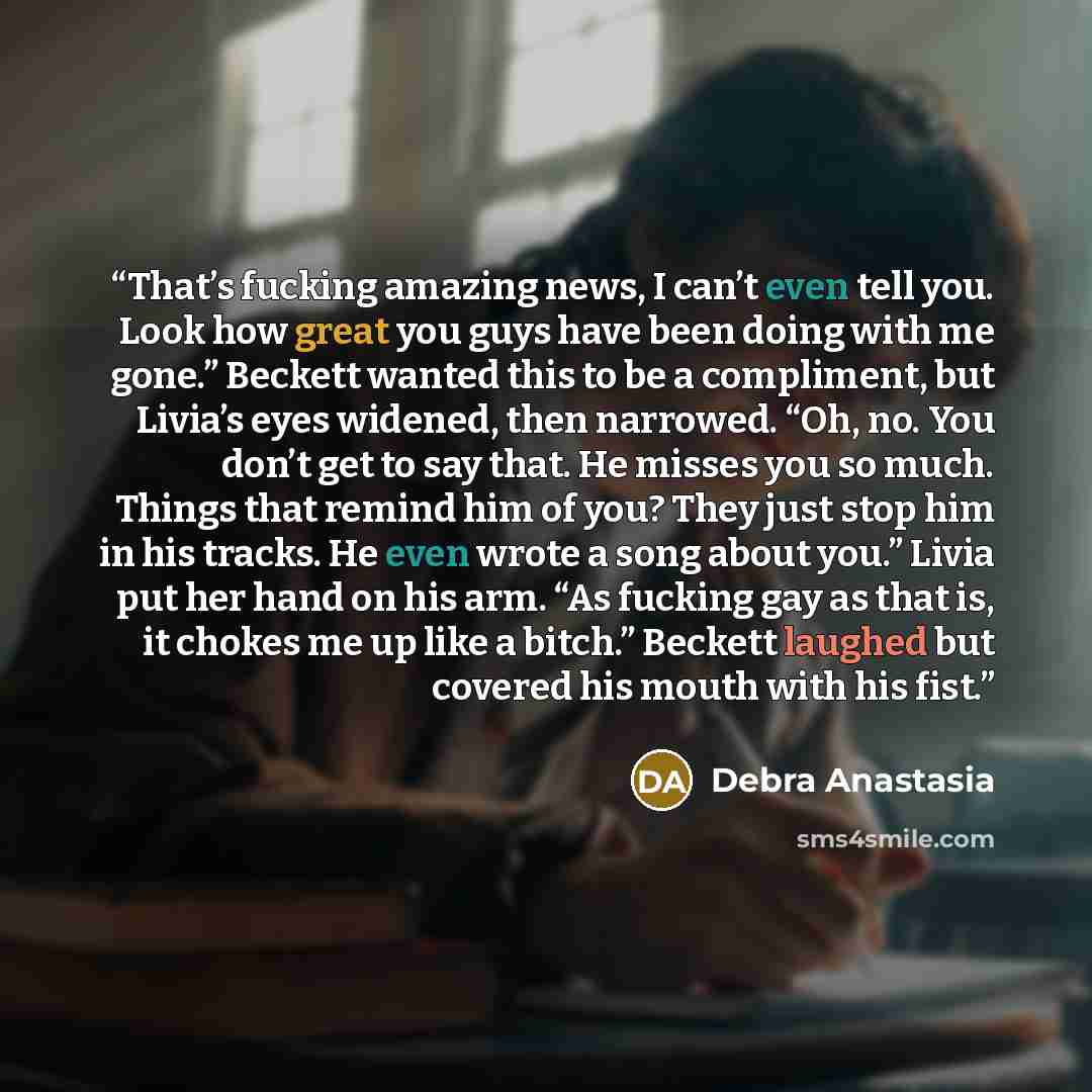 “That’s fucking amazing news, I can’t even tell you. Look how great you guys have been doing with me gone.” Beckett wanted this to be a compliment, but Livia’s eyes widened, then narrowed. “Oh, no. You don’t get to say that. He misses you so much. Things that remind him of you? They just stop him…” quote by Debra Anastasia