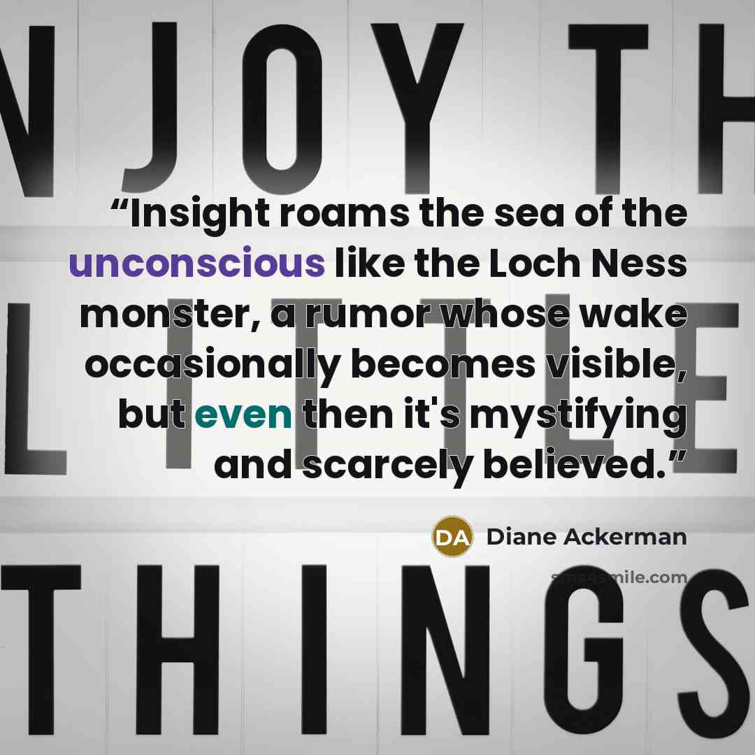 “Insight roams the sea of the unconscious like the Loch Ness monster, a rumor whose wake occasionally becomes visible, but even then it's mystifying and scarcely believed.” quote by Diane Ackerman