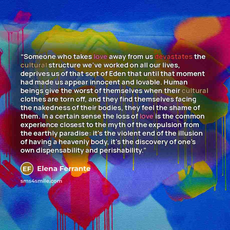 “Someone who takes love away from us devastates the cultural structure we've worked on all our lives, deprives us of that sort of Eden that until that moment had made us appear innocent and lovable. Human beings give the worst of themselves when their cultural clothes are torn off, and they find…” quote by Elena Ferrante